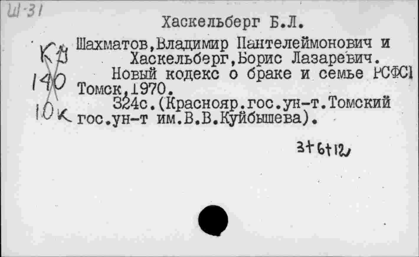 ﻿Хаскельберг Б.Л.
Шахматов,Владимир Пантелеймонович и Хаскельберг,Борис Лазаревич.
Новый кодекс о браке и семье КЗФС!
Томск,1970.
324с. (Краснояр.гос.ун-т.Томский гос.ун-т им.В.В.Куйбышева).